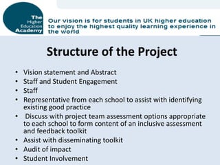 Structure of the Project
•   Vision statement and Abstract
•   Staff and Student Engagement
•   Staff
•   Representative from each school to assist with identifying
    existing good practice
•    Discuss with project team assessment options appropriate
    to each school to form content of an inclusive assessment
    and feedback toolkit
•   Assist with disseminating toolkit
•   Audit of impact
•   Student Involvement
 