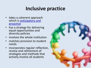 Inclusive practice
• takes a coherent approach
  which is anticipatory and
  proactive
• has a strategy for delivering
  equal opportunities and
  diversity policies
• involves the whole institution
• matches provision to student
  needs
• incorporates regular reflection,
  review and refinement of
  strategies and methods that
  actively involve all students
 