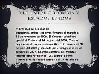 TLC ENTRE COLOMBIA Y
      ESTADOS UNIDOS

 Tras más de dos años de
discusiones, ambos gobiernos firmaron el tratado el
22 de noviembre de 2006. El Congreso colombiano
aprobó el Tratado el 14 de junio del 2007. Tras la
negociación de un protocolo modificatorio firmado el 28
de junio del 2007 y aprobado por el Congreso el 30 de
octubre de 2007, Colombia completó sus trámites
internos para ratificar el TLC, cuando la Corte
Constitucional lo declaró exequible el 24 de julio de
2008.
 