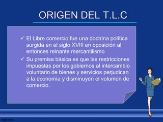  El Libre comercio fue una doctrina política
surgida en el siglo XVIII en oposición al
entonces reinante mercantilismo
 Su premisa básica es que las restricciones
impuestas por los gobiernos al intercambio
voluntario de bienes y servicios perjudican
a la economía y disminuyen el volumen de
comercio.
 