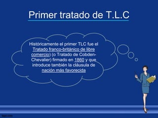 Primer tratado de T.L.C
Históricamente el primer TLC fue el
Tratado franco-británico de libre
comercio) (o Tratado de Cobden-
Chevalier) firmado en 1860 y que
introduce también la cláusula de
nación más favorecida
 