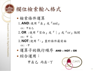 欄位檢索輸入格式
                                            檢索條件運算
                                         1.AND:使用『＆』或『and』
Research Center for Digital Humanities
Research Center for Digital Humanities




                                             ex: 甲＆乙
                                         2.OR :使用『空白』或『｜』或『or』隔開
                                             ex: 甲 乙
                                         3.NOT:使用『-』置於條件最前面
                                             ex: -甲

                                          運算子的執行順序         AND > NOT > OR

                                          綜合運用：
                                                 甲＆乙 丙＆-丁
                                                                             10
 