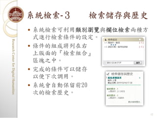 系統檢索-３       檢索儲存與歷史
                                            系統檢索可利用類別瀏覽與欄位檢索兩種方
                                             式進行檢索條件的設定。
Research Center for Digital Humanities
Research Center for Digital Humanities




                                            條件的組成將列在右
                                             上版面的『檢索組合』
                                             區塊之中。
                                            完成的條件可以儲存
                                             以便下次調用。
                                            系統會自動保留前20
                                             次的檢索歷史。


                                                                   12
 