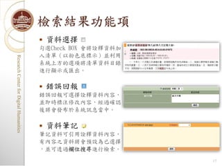 檢索結果功能項
                                            資料選擇
                                         勾選Check BOX 會將詮釋資料加
                                         入清單（以粉色底標示）並利用
Research Center for Digital Humanities
Research Center for Digital Humanities




                                         系統上方的選項將清單資料目錄
                                         進行顯示或匯出。

                                            錯誤回報
                                         錯誤回報可選擇詮釋資料內容，
                                         並即時標注修改內容，經過確認
                                         後將會發布於系統訊息當中。

                                            資料筆記
                                         筆記資料可引用詮釋資料內容，
                                         有內容之資料將會預設為已選擇
                                         ，並可透過欄位搜尋進行檢索。
                                                               17
 
