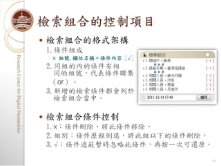 檢索組合的控制項目
                                            檢索組合的格式架構
                                             1.條件組成
                                              x 組號.欄位名稱＝條件內容 [√]
Research Center for Digital Humanities
Research Center for Digital Humanities




                                             2.同組的內的條件有相
                                               同的組號，代表條件聯集
                                              （or）。
                                             3.新增的檢索條件都會列於
                                               檢索組合當中。

                                            檢索組合條件控制
                                             1.x：條件刪除，將此條件移除。
                                             2.組別：條件歷程倒退，將此組以下的條件刪除。
                                             3.√：條件遮蔽暫時忽略此條件，再按一次可還原。

                                                                    19
 