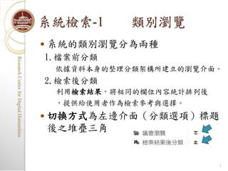 系統檢索-1       類別瀏覽
                                            系統的類別瀏覽分為兩種
                                         1.檔案前分類
Research Center for Digital Humanities
Research Center for Digital Humanities




                                             依據資料本身的整理分類架構所建立的瀏覽介面。
                                         2.檢索後分類
                                             利用檢索結果，將相同的欄位內容統計排列後
                                             ，提供給使用者作為檢索參考與選擇。
                                            切換方式為左邊介面（分類選項）標題
                                             後之堆疊三角


                                                                    5
 