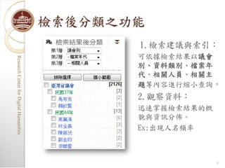 檢索後分類之功能
                                                1.檢索建議與索引：
                                                可依據檢索結果以議會
Research Center for Digital Humanities
Research Center for Digital Humanities




                                                別、資料類別、檔案年
                                                代、相關人員、相關主
                                                題等內容進行縮小查詢。
                                                2.觀察資料：
                                                迅速掌握檢索結果的概
                                                貌與資訊分佈。
                                                Ex:出現人名頻率



                                                             8
 