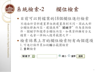 系統檢索-2         欄位檢索
                                            目前可以對檔案的18個欄位進行檢索
                                             不過由於資料建置單位與建置原則不同，因此大部
Research Center for Digital Humanities
Research Center for Digital Humanities




                                             分欄位都無內容，建議使用”關鍵字”作為查詢條
                                             件，關鍵字即搜尋全欄位內容，如果資料擁有全文
                                             檔案，也會一併納入搜尋範圍之中。
                                            檢索結果上方的欄位檢索附有兩個選項
                                             1.可進行條件累加的縮小範圍檢索
                                             2.重新檢索




                                                                      9
 