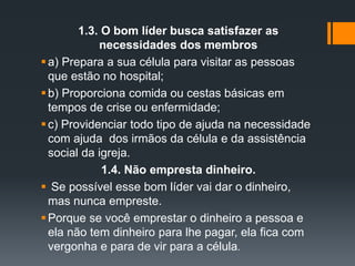 1.3. O bom líder busca satisfazer as
necessidades dos membros
a) Prepara a sua célula para visitar as pessoas
que estão no hospital;
b) Proporciona comida ou cestas básicas em
tempos de crise ou enfermidade;
c) Providenciar todo tipo de ajuda na necessidade
com ajuda dos irmãos da célula e da assistência
social da igreja.
1.4. Não empresta dinheiro.
 Se possível esse bom líder vai dar o dinheiro,
mas nunca empreste.
Porque se você emprestar o dinheiro a pessoa e
ela não tem dinheiro para lhe pagar, ela fica com
vergonha e para de vir para a célula.
 