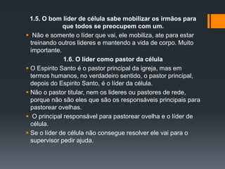 1.5. O bom líder de célula sabe mobilizar os irmãos para
que todos se preocupem com um.
 Não e somente o líder que vai, ele mobiliza, ate para estar
treinando outros lideres e mantendo a vida de corpo. Muito
importante.
1.6. O líder como pastor da célula
 O Espirito Santo é o pastor principal da igreja, mas em
termos humanos, no verdadeiro sentido, o pastor principal,
depois do Espirito Santo, é o líder da célula.
 Não o pastor titular, nem os lideres ou pastores de rede,
porque não são eles que são os responsáveis principais para
pastorear ovelhas.
 O principal responsável para pastorear ovelha e o líder de
célula.
 Se o líder de célula não consegue resolver ele vai para o
supervisor pedir ajuda.
 