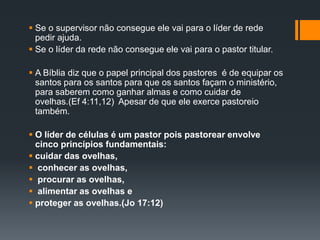  Se o supervisor não consegue ele vai para o líder de rede
pedir ajuda.
 Se o líder da rede não consegue ele vai para o pastor titular.
 A Bíblia diz que o papel principal dos pastores é de equipar os
santos para os santos para que os santos façam o ministério,
para saberem como ganhar almas e como cuidar de
ovelhas.(Ef 4:11,12) Apesar de que ele exerce pastoreio
também.
 O líder de células é um pastor pois pastorear envolve
cinco princípios fundamentais:
 cuidar das ovelhas,
 conhecer as ovelhas,
 procurar as ovelhas,
 alimentar as ovelhas e
 proteger as ovelhas.(Jo 17:12)
 
