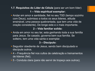 1.7. Requisitos do Líder de Célula (para ser um bom líder)
1 – Vida espiritual exemplar:
 Andar em amor e santidade, fiel no seu TSD (tempo sozinho
com Deus), submisso a todos os seus lideres, atitude
ensinável, uma pessoa quebrantada, que tem uma vida de
oração consistente). De longe este e o mais importante.
2 – Vida familiar solida:
 Anda em amor no seu lar, esta ganhando toda a sua família
para Jesus. Se casado, governa bem sua família. Se
solteiro, tem uma vida santa e exemplar.
3 – Discípulo:
 Seguidor obediente de Jesus, sendo bem discipulado e
discípula outros.
 4 – Frequência fiel nos cultos de celebração e treinamentos
de lideres (fiel);
 5 - Conduta clara (para não servir de tropeço aos outros);
 