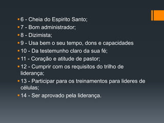 6 - Cheia do Espirito Santo;
7 - Bom administrador;
8 - Dizimista;
9 - Usa bem o seu tempo, dons e capacidades
10 - Da testemunho claro da sua fé;
11 - Coração e atitude de pastor;
12 - Cumprir com os requisitos do trilho de
liderança;
13 - Participar para os treinamentos para lideres de
células;
14 - Ser aprovado pela liderança.
 