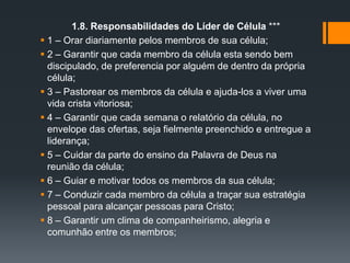 1.8. Responsabilidades do Líder de Célula ***
 1 – Orar diariamente pelos membros de sua célula;
 2 – Garantir que cada membro da célula esta sendo bem
discipulado, de preferencia por alguém de dentro da própria
célula;
 3 – Pastorear os membros da célula e ajuda-los a viver uma
vida crista vitoriosa;
 4 – Garantir que cada semana o relatório da célula, no
envelope das ofertas, seja fielmente preenchido e entregue a
liderança;
 5 – Cuidar da parte do ensino da Palavra de Deus na
reunião da célula;
 6 – Guiar e motivar todos os membros da sua célula;
 7 – Conduzir cada membro da célula a traçar sua estratégia
pessoal para alcançar pessoas para Cristo;
 8 – Garantir um clima de companheirismo, alegria e
comunhão entre os membros;
 