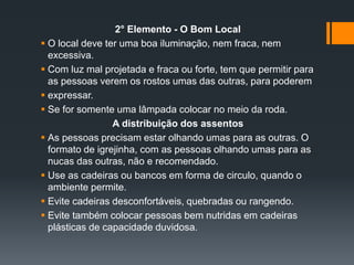 2° Elemento - O Bom Local
 O local deve ter uma boa iluminação, nem fraca, nem
excessiva.
 Com luz mal projetada e fraca ou forte, tem que permitir para
as pessoas verem os rostos umas das outras, para poderem
 expressar.
 Se for somente uma lâmpada colocar no meio da roda.
A distribuição dos assentos
 As pessoas precisam estar olhando umas para as outras. O
formato de igrejinha, com as pessoas olhando umas para as
nucas das outras, não e recomendado.
 Use as cadeiras ou bancos em forma de circulo, quando o
ambiente permite.
 Evite cadeiras desconfortáveis, quebradas ou rangendo.
 Evite também colocar pessoas bem nutridas em cadeiras
plásticas de capacidade duvidosa.
 