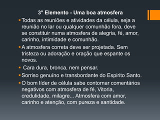 3° Elemento - Uma boa atmosfera
Todas as reuniões e atividades da célula, seja a
reunião no lar ou qualquer comunhão fora, deve
se constituir numa atmosfera de alegria, fé, amor,
carinho, intimidade e comunhão.
A atmosfera correta deve ser projetada. Sem
tristeza ou adoração e oração que espante os
novos.
 Cara dura, bronca, nem pensar.
Sorriso genuíno e transbordante do Espirito Santo.
O bom líder de célula sabe contornar comentários
negativos com atmosfera de fé, Vitoria,
credulidade, milagre... Atmosfera com amor,
carinho e atenção, com pureza e santidade.
 