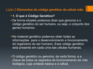 Lição 2-Elementos do código genético da célula mãe
1. O que é Código Genético?
De forma simples podemos dizer que genoma e o
código genético do ser humano, ou seja, o conjunto dos
genes humanos.
No material genético podemos obter todas as
informações para o desenvolvimento e funcionamento
do organismo do ser humano. Esse código genético
esta presente em cada uma das células humanas.
O código genético ou genoma, de certa forma, e a
chave de todos os segredos de funcionamento da vida
biológica, cuja unidade básica e a célula.
 