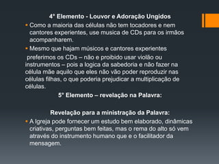 4° Elemento - Louvor e Adoração Ungidos
 Como a maioria das células não tem tocadores e nem
cantores experientes, use musica de CDs para os irmãos
acompanharem.
 Mesmo que hajam músicos e cantores experientes
preferimos os CDs – não e proibido usar violão ou
instrumentos – pois a logica da sabedoria e não fazer na
célula mãe aquilo que eles não vão poder reproduzir nas
células filhas, o que poderia prejudicar a multiplicação de
células.
5° Elemento – revelação na Palavra:
Revelação para a ministração da Palavra:
 A Igreja pode fornecer um estudo bem elaborado, dinâmicas
criativas, perguntas bem feitas, mas o rema do alto só vem
através do instrumento humano que e o facilitador da
mensagem.
 