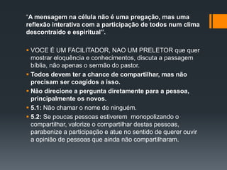 “A mensagem na célula não é uma pregação, mas uma
reflexão interativa com a participação de todos num clima
descontraído e espiritual”.
 VOCE É UM FACILITADOR, NAO UM PRELETOR que quer
mostrar eloquência e conhecimentos, discuta a passagem
bíblia, não apenas o sermão do pastor.
 Todos devem ter a chance de compartilhar, mas não
precisam ser coagidos a isso.
 Não direcione a pergunta diretamente para a pessoa,
principalmente os novos.
 5.1: Não chamar o nome de ninguém.
 5.2: Se poucas pessoas estiverem monopolizando o
compartilhar, valorize o compartilhar destas pessoas,
parabenize a participação e atue no sentido de querer ouvir
a opinião de pessoas que ainda não compartilharam.
 