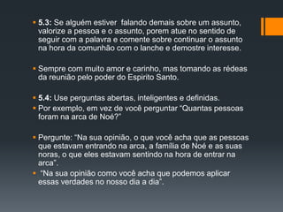  5.3: Se alguém estiver falando demais sobre um assunto,
valorize a pessoa e o assunto, porem atue no sentido de
seguir com a palavra e comente sobre continuar o assunto
na hora da comunhão com o lanche e demostre interesse.
 Sempre com muito amor e carinho, mas tomando as rédeas
da reunião pelo poder do Espirito Santo.
 5.4: Use perguntas abertas, inteligentes e definidas.
 Por exemplo, em vez de você perguntar “Quantas pessoas
foram na arca de Noé?”
 Pergunte: “Na sua opinião, o que você acha que as pessoas
que estavam entrando na arca, a família de Noé e as suas
noras, o que eles estavam sentindo na hora de entrar na
arca”.
 “Na sua opinião como você acha que podemos aplicar
essas verdades no nosso dia a dia”.
 