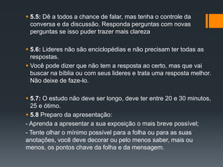  5.5: Dê a todos a chance de falar, mas tenha o controle da
conversa e da discussão. Responda perguntas com novas
perguntas se isso puder trazer mais clareza
 5.6: Lideres não são enciclopédias e não precisam ter todas as
respostas.
 Você pode dizer que não tem a resposta ao certo, mas que vai
buscar na bíblia ou com seus lideres e trata uma resposta melhor.
Não deixe de faze-lo.
 5.7: O estudo não deve ser longo, deve ter entre 20 e 30 minutos,
25 e ótimo.
 5.8 Preparo da apresentação:
- Aprenda a apresentar a sua exposição o mais breve possível;
- Tente olhar o mínimo possível para a folha ou para as suas
anotações, você deve decorar ou pelo menos saber, mais ou
menos, os pontos chave da folha e da mensagem.
 