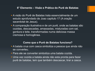 6° Elemento – Visão e Prática do Purê de Batatas
 A visão do Purê de Batatas trata essencialmente de um
estudo aprofundado de Joao capitulo 17 (A oração
sacerdotal de Jesus).
 A comparação ilustrativa e de um purê, onde as batatas são
cozidas, descascadas, amassadas, misturadas com sal,
gordura e leite, transformadas numa deliciosa massa
cremosa e homogênea.
Como que o Purê de Batatas funciona?
 A batata crua com casca simboliza a pessoa que ainda não
se converteu.
 Para ele se converter simboliza uma batata cozida.
 Uma vez cozida a batata ainda não esta pronta para fazer
purê de batatas, tem que também descascar, tirar a casca.
 