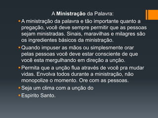 A Ministração da Palavra:
A ministração da palavra e tão importante quanto a
pregação, você deve sempre permitir que as pessoas
sejam ministradas. Sinais, maravilhas e milagres são
os ingredientes básicos da ministração.
Quando impuser as mãos ou simplesmente orar
pelas pessoas você deve estar consciente de que
você esta mergulhando em direção a unção.
Permita que a unção flua através de você pra mudar
vidas. Envolva todos durante a ministração, não
monopolize o momento. Ore com as pessoas.
Seja um clima com a unção do
Espirito Santo.
 