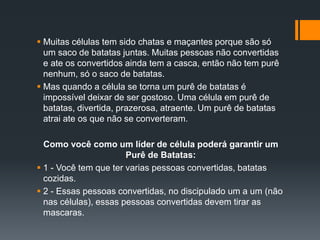  Muitas células tem sido chatas e maçantes porque são só
um saco de batatas juntas. Muitas pessoas não convertidas
e ate os convertidos ainda tem a casca, então não tem purê
nenhum, só o saco de batatas.
 Mas quando a célula se torna um purê de batatas é
impossível deixar de ser gostoso. Uma célula em purê de
batatas, divertida, prazerosa, atraente. Um purê de batatas
atrai ate os que não se converteram.
Como você como um líder de célula poderá garantir um
Purê de Batatas:
 1 - Você tem que ter varias pessoas convertidas, batatas
cozidas.
 2 - Essas pessoas convertidas, no discipulado um a um (não
nas células), essas pessoas convertidas devem tirar as
mascaras.
 