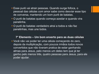  Esse purê vai atrair pessoas. Quando surge fofoca, o
pessoal das células com amor sabe como desviar esse tipo
de conversa, mantendo um bom purê de batatas.
 O purê de batatas quando começa azedar e quando vira
panelinha.
 O purê de batatas verdadeiro atrai a todos e não faz
panelinhas, mas une todos.
7° Elemento – Um bom enxerto para as duas células
 Você não vai poder ter uma célula começando do zero,
depois da multiplicação, com poucos irmãos todos novos
convertidos que não tiveram pratica de estar ganhando
almas para Jesus, pelo menos um deles tem que já ter
ganho pelo menos três, quatro pessoas para Jesus, para ele
poder ajudar.
 