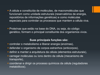  A célula e constituída de moléculas, de macromoléculas que
funcionam como unidade estruturais (reservatórios de energia,
repositórios de informações genéticas) e como moléculas
especiais para controlar os processos que mantem a célula viva.
 Proteínas que estão na base do DNA, ou seja, do código
genético, formam o principal constituinte dos organismos vivos.
Suas principais funções são:
 controlar o metabolismo e liberar energia (enzimas),
 defender o organismo de corpos estranhos (anticorpos),
 definir e manter a arquitetura da célula (elementos estruturais),
 carregar moléculas ou íons dentro da célula (mecanismo de
transporte),
 coordenar e dirigir os processo químicos da célula (reguladores
metabólicos).
 