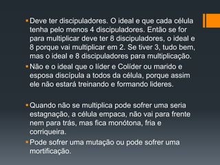 Deve ter discipuladores. O ideal e que cada célula
tenha pelo menos 4 discipuladores. Então se for
para multiplicar deve ter 8 discipuladores, o ideal e
8 porque vai multiplicar em 2. Se tiver 3, tudo bem,
mas o ideal e 8 discipuladores para multiplicação.
Não e o ideal que o líder e Colíder ou marido e
esposa discípula a todos da célula, porque assim
ele não estará treinando e formando lideres.
Quando não se multiplica pode sofrer uma seria
estagnação, a célula empaca, não vai para frente
nem para trás, mas fica monótona, fria e
corriqueira.
Pode sofrer uma mutação ou pode sofrer uma
mortificação.
 