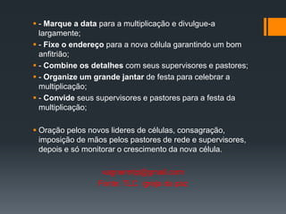  - Marque a data para a multiplicação e divulgue-a
largamente;
 - Fixe o endereço para a nova célula garantindo um bom
anfitrião;
 - Combine os detalhes com seus supervisores e pastores;
 - Organize um grande jantar de festa para celebrar a
multiplicação;
 - Convide seus supervisores e pastores para a festa da
multiplicação;
 Oração pelos novos lideres de células, consagração,
imposição de mãos pelos pastores de rede e supervisores,
depois e só monitorar o crescimento da nova célula.
vagnermtp@gmail.com
Fonte: TLC igreja da paz
 