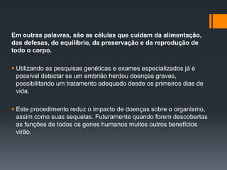 Em outras palavras, são as células que cuidam da alimentação,
das defesas, do equilíbrio, da preservação e da reprodução de
todo o corpo.
 Utilizando as pesquisas genéticas e exames especializados já é
possível detectar se um embrião herdou doenças graves,
possibilitando um tratamento adequado desde os primeiros dias de
vida.
 Este procedimento reduz o impacto de doenças sobre o organismo,
assim como suas sequelas. Futuramente quando forem descobertas
as funções de todos os genes humanos muitos outros benefícios
virão.
 