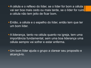 A célula e o reflexo do líder, se o líder for bom a célula
vai ser boa mais cedo ou mais tarde, se o líder for ruim
a célula não tem jeito de ficar bom.
Então, a célula e o espelho do líder, então tem que ter
um bom líder.
A liderança, tanto na célula quanto na igreja, tem uma
importância fundamental, sem uma boa liderança uma
célula sempre vai sofrer e estar enferma.
Um bom líder ajuda o grupo a clarear seu proposito e
alcançá-lo.
 