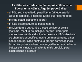 As atitudes erradas diante da possibilidade de
liderar uma célula. Alguém poderá dizer:
a) Não sou capacitado para liderar (atitude errada,
Deus te capacita, o Espirito Santo quer usar todos);
b) Não estou disposto a liderar;
c) Não estou seguro se posso faze-lo;
d) Meu dom e outro, não e esse de liderar célula
(sofisma, mentira do maligno, porque liderar pelo
menos uma célula e discípular pessoas NAO são dons
ou chamado especifico, mas e um mandamento a ser
obedecido por cada cristão, a grande comissão inclui
fazer discípulos – não e uma sugestão, e uma ordem –
batizar e ensinar, e o ambiente mais propicio para
estas coisas e a célula.
 