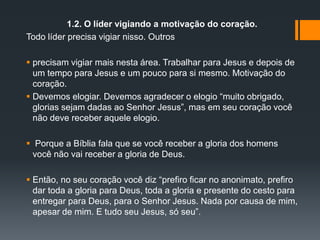 1.2. O líder vigiando a motivação do coração.
Todo líder precisa vigiar nisso. Outros
 precisam vigiar mais nesta área. Trabalhar para Jesus e depois de
um tempo para Jesus e um pouco para si mesmo. Motivação do
coração.
 Devemos elogiar. Devemos agradecer o elogio “muito obrigado,
glorias sejam dadas ao Senhor Jesus”, mas em seu coração você
não deve receber aquele elogio.
 Porque a Bíblia fala que se você receber a gloria dos homens
você não vai receber a gloria de Deus.
 Então, no seu coração você diz “prefiro ficar no anonimato, prefiro
dar toda a gloria para Deus, toda a gloria e presente do cesto para
entregar para Deus, para o Senhor Jesus. Nada por causa de mim,
apesar de mim. E tudo seu Jesus, só seu”.
 