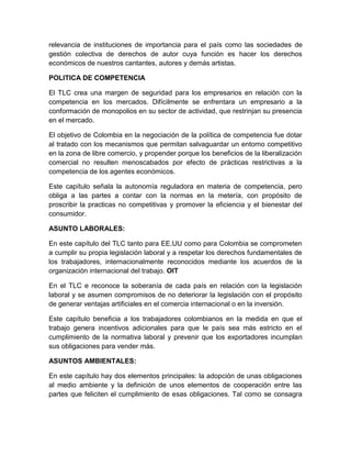 relevancia de instituciones de importancia para el país como las sociedades de
gestión colectiva de derechos de autor cuya función es hacer los derechos
económicos de nuestros cantantes, autores y demás artistas.

POLITICA DE COMPETENCIA

El TLC crea una margen de seguridad para los empresarios en relación con la
competencia en los mercados. Difícilmente se enfrentara un empresario a la
conformación de monopolios en su sector de actividad, que restrinjan su presencia
en el mercado.

El objetivo de Colombia en la negociación de la política de competencia fue dotar
al tratado con los mecanismos que permitan salvaguardar un entorno competitivo
en la zona de libre comercio, y propender porque los beneficios de la liberalización
comercial no resulten menoscabados por efecto de prácticas restrictivas a la
competencia de los agentes económicos.

Este capítulo señala la autonomía reguladora en materia de competencia, pero
obliga a las partes a contar con la normas en la metería, con propósito de
proscribir la practicas no competitivas y promover la eficiencia y el bienestar del
consumidor.

ASUNTO LABORALES:

En este capítulo del TLC tanto para EE.UU como para Colombia se comprometen
a cumplir su propia legislación laboral y a respetar los derechos fundamentales de
los trabajadores, internacionalmente reconocidos mediante los acuerdos de la
organización internacional del trabajo. OIT

En el TLC e reconoce la soberanía de cada país en relación con la legislación
laboral y se asumen compromisos de no deteriorar la legislación con el propósito
de generar ventajas artificiales en el comercia internacional o en la inversión.

Este capítulo beneficia a los trabajadores colombianos en la medida en que el
trabajo genera incentivos adicionales para que le país sea más estricto en el
cumplimiento de la normativa laboral y prevenir que los exportadores incumplan
sus obligaciones para vender más.

ASUNTOS AMBIENTALES:

En este capítulo hay dos elementos principales: la adopción de unas obligaciones
al medio ambiente y la definición de unos elementos de cooperación entre las
partes que feliciten el cumplimiento de esas obligaciones. Tal como se consagra
 