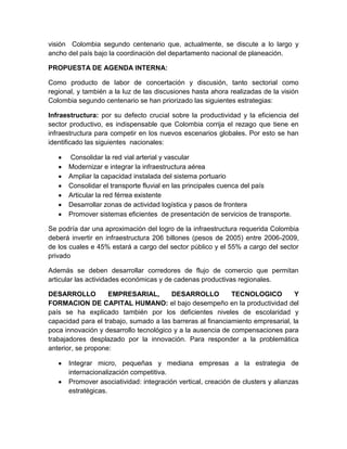 visión Colombia segundo centenario que, actualmente, se discute a lo largo y
ancho del país bajo la coordinación del departamento nacional de planeación.

PROPUESTA DE AGENDA INTERNA:

Como producto de labor de concertación y discusión, tanto sectorial como
regional, y también a la luz de las discusiones hasta ahora realizadas de la visión
Colombia segundo centenario se han priorizado las siguientes estrategias:

Infraestructura: por su defecto crucial sobre la productividad y la eficiencia del
sector productivo, es indispensable que Colombia corrija el rezago que tiene en
infraestructura para competir en los nuevos escenarios globales. Por esto se han
identificado las siguientes nacionales:

      Consolidar la red vial arterial y vascular
      Modernizar e integrar la infraestructura aérea
      Ampliar la capacidad instalada del sistema portuario
      Consolidar el transporte fluvial en las principales cuenca del país
      Articular la red férrea existente
      Desarrollar zonas de actividad logística y pasos de frontera
      Promover sistemas eficientes de presentación de servicios de transporte.

Se podría dar una aproximación del logro de la infraestructura requerida Colombia
deberá invertir en infraestructura 206 billones (pesos de 2005) entre 2006-2009,
de los cuales e 45% estará a cargo del sector público y el 55% a cargo del sector
privado

Además se deben desarrollar corredores de flujo de comercio que permitan
articular las actividades económicas y de cadenas productivas regionales.

DESARROLLO          EMPRESARIAL,        DESARROLLO          TECNOLOGICO          Y
FORMACION DE CAPITAL HUMANO: el bajo desempeño en la productividad del
país se ha explicado también por los deficientes niveles de escolaridad y
capacidad para el trabajo, sumado a las barreras al financiamiento empresarial, la
poca innovación y desarrollo tecnológico y a la ausencia de compensaciones para
trabajadores desplazado por la innovación. Para responder a la problemática
anterior, se propone:

      Integrar micro, pequeñas y mediana empresas a la estrategia de
      internacionalización competitiva.
      Promover asociatividad: integración vertical, creación de clusters y alianzas
      estratégicas.
 