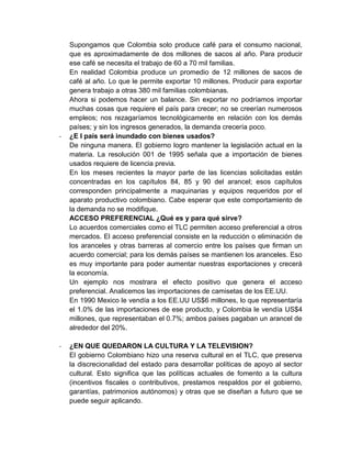 Supongamos que Colombia solo produce café para el consumo nacional,
    que es aproximadamente de dos millones de sacos al año. Para producir
    ese café se necesita el trabajo de 60 a 70 mil familias.
    En realidad Colombia produce un promedio de 12 millones de sacos de
    café al año. Lo que le permite exportar 10 millones. Producir para exportar
    genera trabajo a otras 380 mil familias colombianas.
    Ahora si podemos hacer un balance. Sin exportar no podríamos importar
    muchas cosas que requiere el país para crecer; no se creerían numerosos
    empleos; nos rezagaríamos tecnológicamente en relación con los demás
    países; y sin los ingresos generados, la demanda crecería poco.
-   ¿E l país será inundado con bienes usados?
    De ninguna manera. El gobierno logro mantener la legislación actual en la
    materia. La resolución 001 de 1995 señala que a importación de bienes
    usados requiere de licencia previa.
    En los meses recientes la mayor parte de las licencias solicitadas están
    concentradas en los capítulos 84, 85 y 90 del arancel; esos capítulos
    corresponden principalmente a maquinarias y equipos requeridos por el
    aparato productivo colombiano. Cabe esperar que este comportamiento de
    la demanda no se modifique.
    ACCESO PREFERENCIAL ¿Qué es y para qué sirve?
    Lo acuerdos comerciales como el TLC permiten acceso preferencial a otros
    mercados. El acceso preferencial consiste en la reducción o eliminación de
    los aranceles y otras barreras al comercio entre los países que firman un
    acuerdo comercial; para los demás países se mantienen los aranceles. Eso
    es muy importante para poder aumentar nuestras exportaciones y crecerá
    la economía.
    Un ejemplo nos mostrara el efecto positivo que genera el acceso
    preferencial. Analicemos las importaciones de camisetas de los EE.UU.
    En 1990 Mexico le vendía a los EE.UU US$6 millones, lo que representaría
    el 1.0% de las importaciones de ese producto, y Colombia le vendía US$4
    millones, que representaban el 0.7%; ambos países pagaban un arancel de
    alrededor del 20%.

-   ¿EN QUE QUEDARON LA CULTURA Y LA TELEVISION?
    El gobierno Colombiano hizo una reserva cultural en el TLC, que preserva
    la discrecionalidad del estado para desarrollar políticas de apoyo al sector
    cultural. Esto significa que las políticas actuales de fomento a la cultura
    (incentivos fiscales o contributivos, prestamos respaldos por el gobierno,
    garantías, patrimonios autónomos) y otras que se diseñan a futuro que se
    puede seguir aplicando.
 