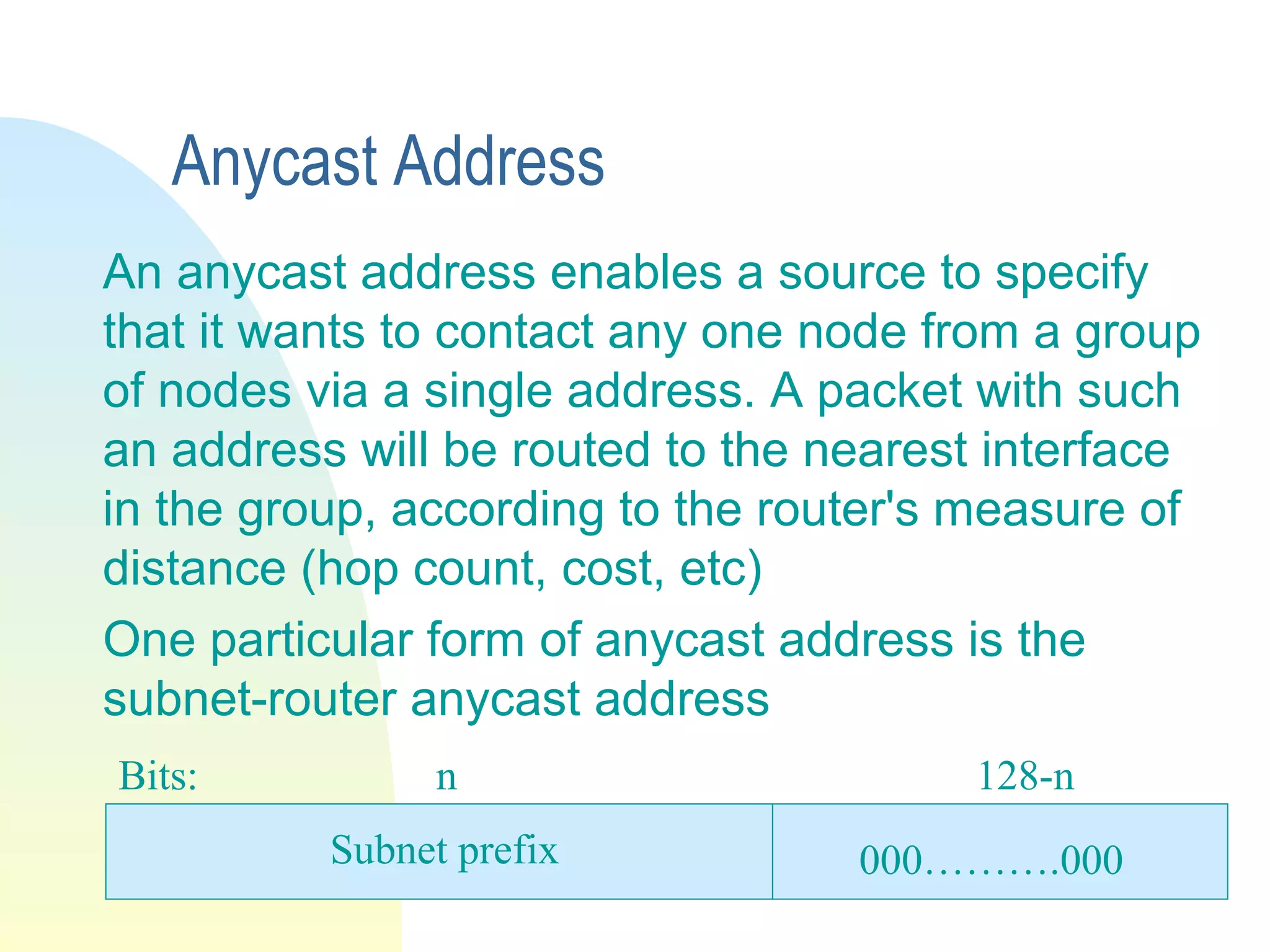 Anycast Address
An anycast address enables a source to specify
that it wants to contact any one node from a group
of nodes via a single address. A packet with such
an address will be routed to the nearest interface
in the group, according to the router's measure of
distance (hop count, cost, etc)
One particular form of anycast address is the
subnet-router anycast address
Bits: n 128-n
000……….000Subnet prefix
 