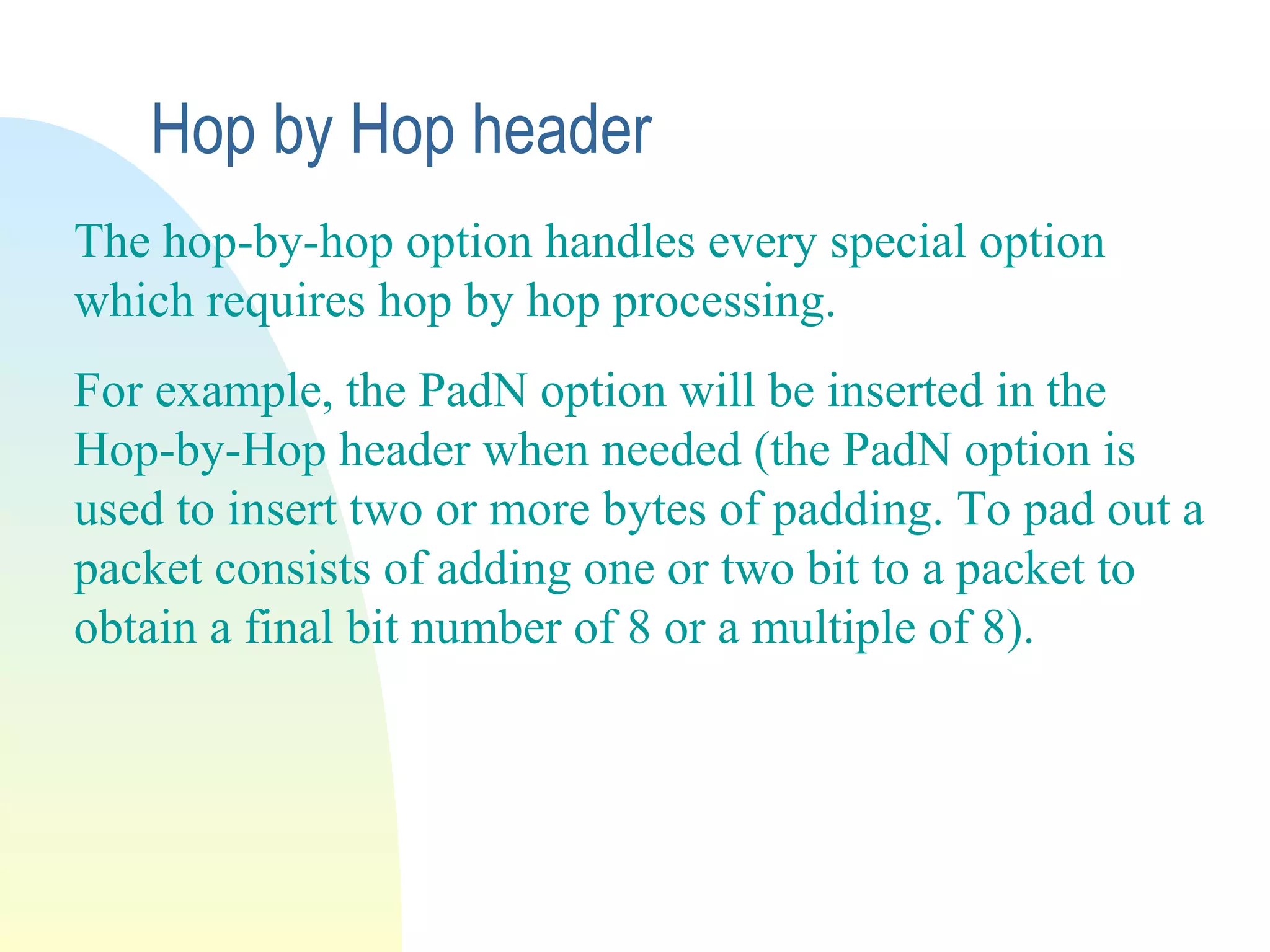 The hop-by-hop option handles every special option
which requires hop by hop processing.
For example, the PadN option will be inserted in the
Hop-by-Hop header when needed (the PadN option is
used to insert two or more bytes of padding. To pad out a
packet consists of adding one or two bit to a packet to
obtain a final bit number of 8 or a multiple of 8).
Hop by Hop header
 