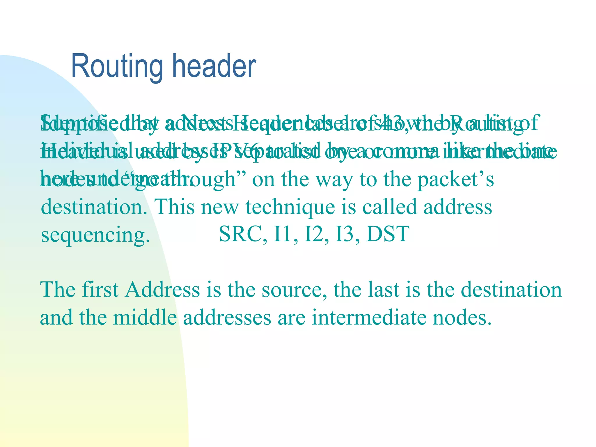 Routing header
Identified by a Next Header label of 43, the Routing
Header is used by IPV6 to list one or more intermediate
nodes to “go through” on the way to the packet’s
destination. This new technique is called address
sequencing.
Suppose that address sequences are shown by a list of
individual addresses separated by a comma like the one
here underneath.
SRC, I1, I2, I3, DST
The first Address is the source, the last is the destination
and the middle addresses are intermediate nodes.
 