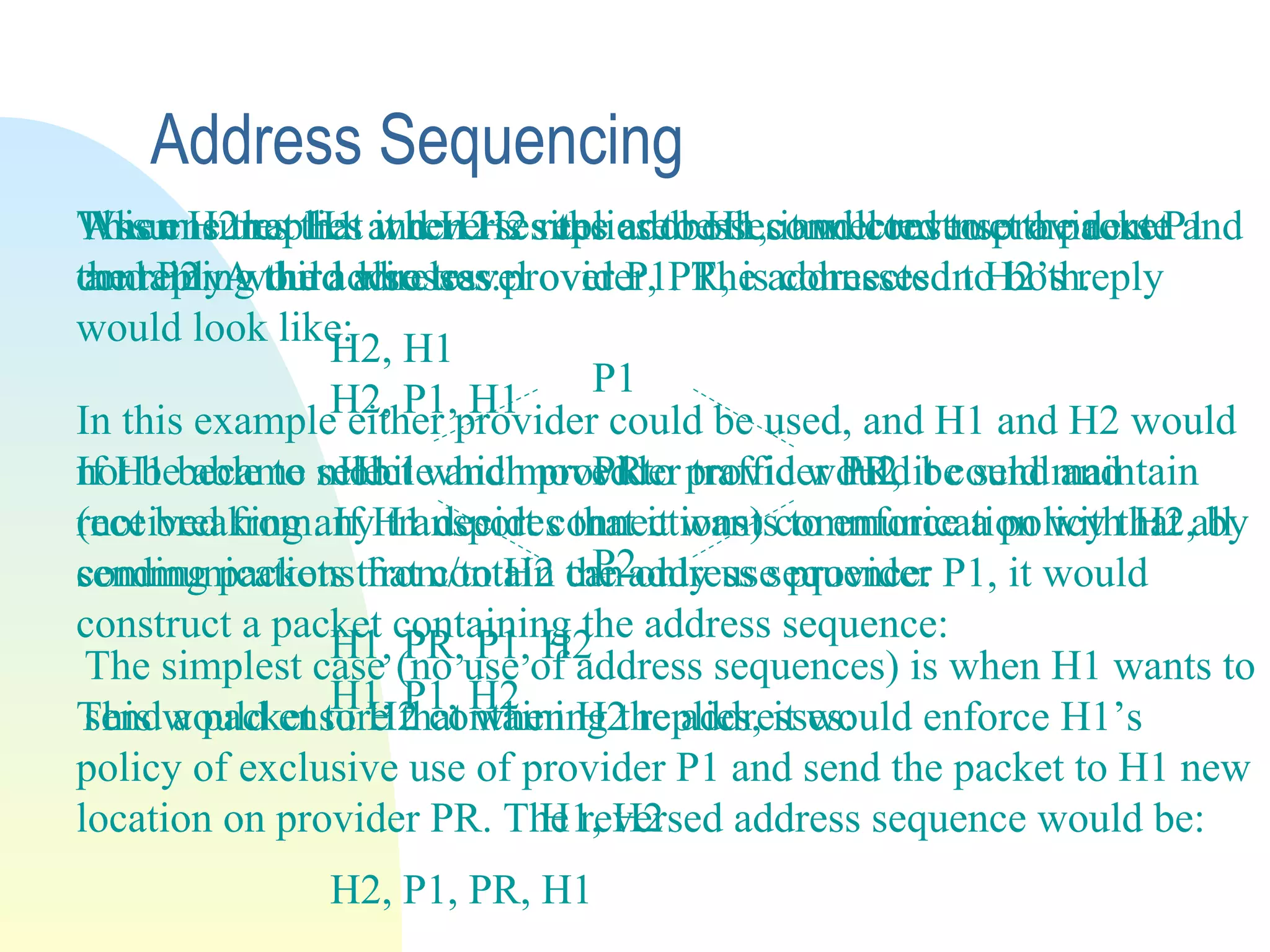 Address Sequencing
Assume that H1 and H2’s sites are both connected to providers P1
and P2. A third wireless provider, PR, is connected to both.
P1
H1 PR H2
P2
The simplest case (no use of address sequences) is when H1 wants to
send a packet to H2 containing the addresses:
H1, H2
When H2 replies it reverses the addresses and construct a packet
containing the addresses:
H2, H1
In this example either provider could be used, and H1 and H2 would
not be able to select which provider traffic would be send and
received from. If H1 decides that it wants to enforce a policy that all
communications from/to H2 can only use provider P1, it would
construct a packet containing the address sequence:
H1, P1, H2
This ensures that when H2 replies to H1, it will reverse the route and
the reply would also travel over P1. The addresses in H2’s reply
would look like:
H2, P1, H1
If H1 became mobile and moved to provider PR, it could maintain
(not breaking any transport connections) communication with H2, by
sending packets that contain the address sequence:
H1, PR, P1, H2
This would ensure that when H2 replies, it would enforce H1’s
policy of exclusive use of provider P1 and send the packet to H1 new
location on provider PR. The reversed address sequence would be:
H2, P1, PR, H1
 