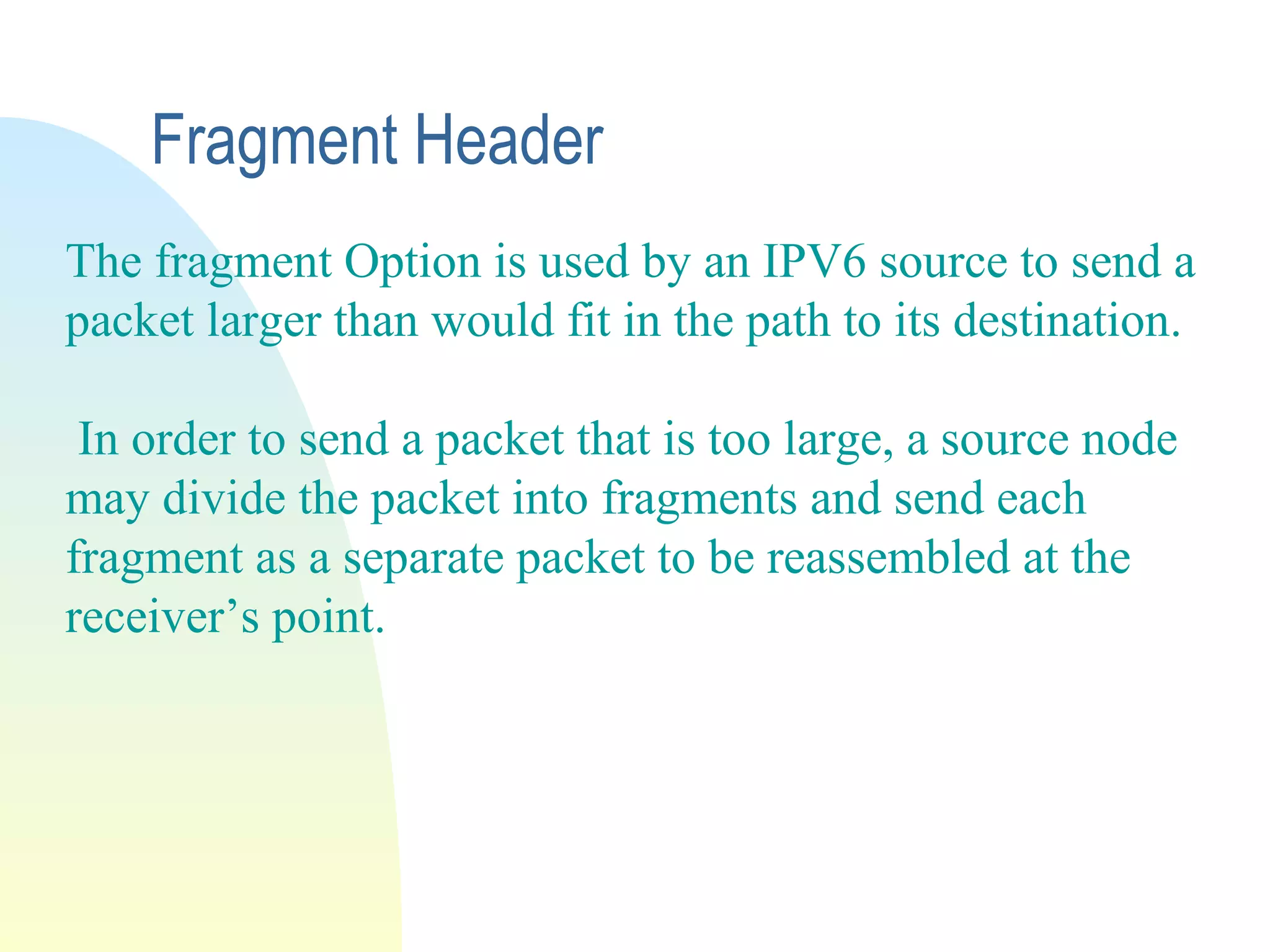 Fragment Header
The fragment Option is used by an IPV6 source to send a
packet larger than would fit in the path to its destination.
In order to send a packet that is too large, a source node
may divide the packet into fragments and send each
fragment as a separate packet to be reassembled at the
receiver’s point.
 