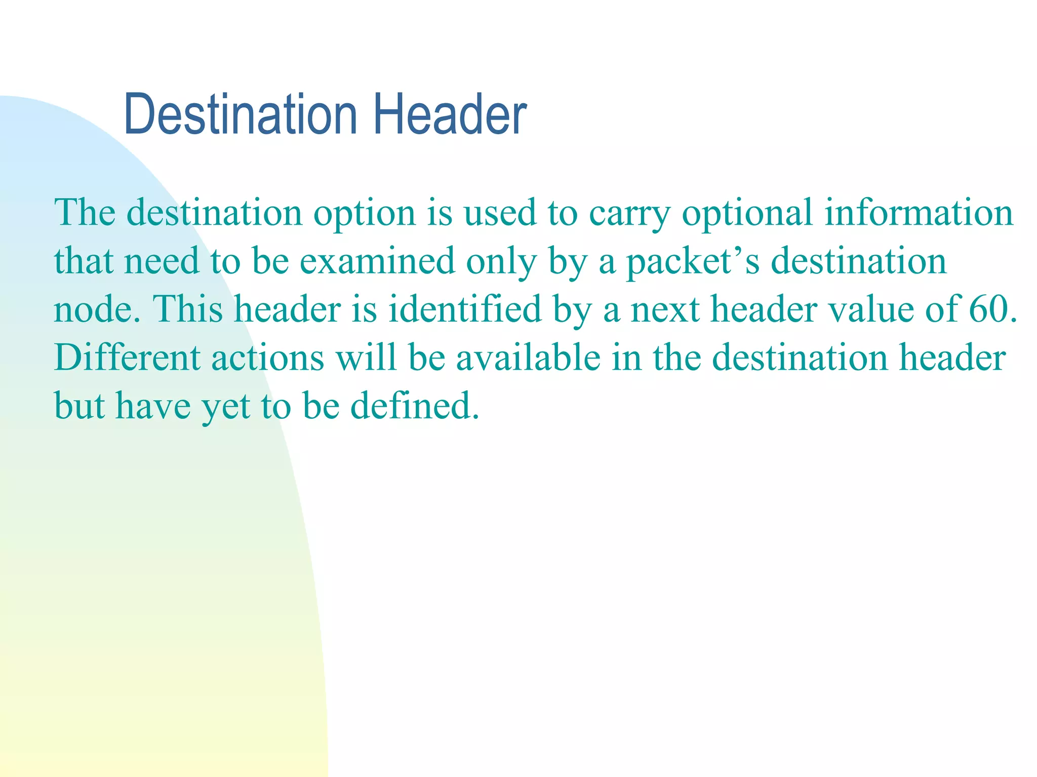 Destination Header
The destination option is used to carry optional information
that need to be examined only by a packet’s destination
node. This header is identified by a next header value of 60.
Different actions will be available in the destination header
but have yet to be defined.
 