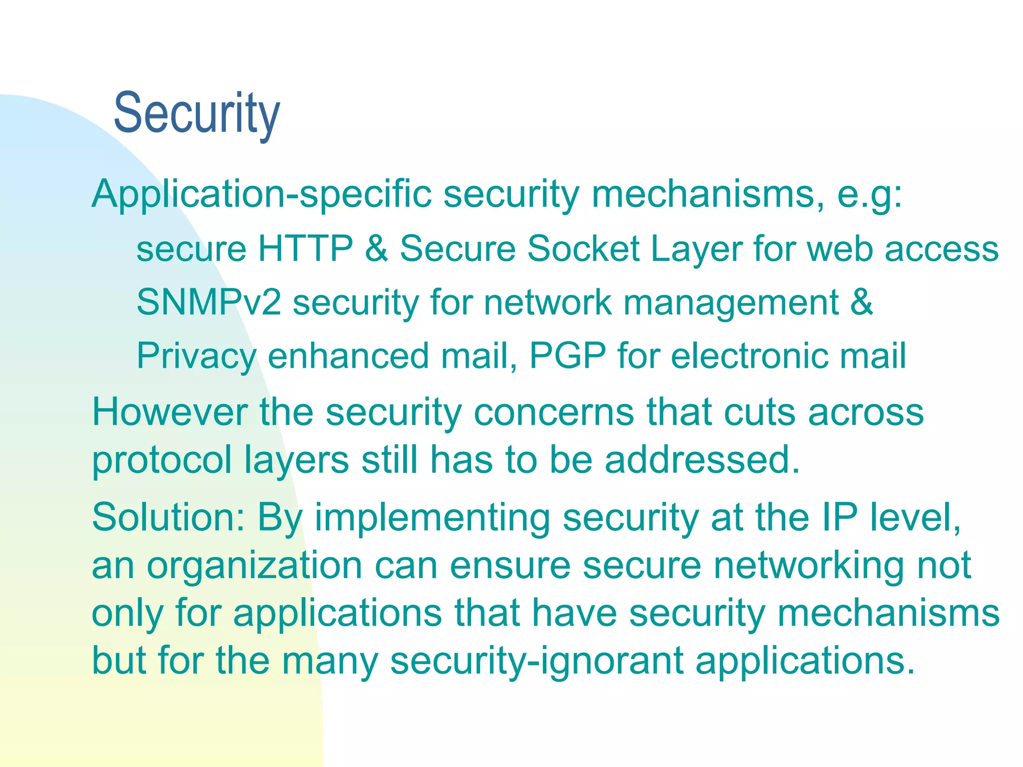 Security
Application-specific security mechanisms, e.g:
secure HTTP & Secure Socket Layer for web access
SNMPv2 security for network management &
Privacy enhanced mail, PGP for electronic mail
However the security concerns that cuts across
protocol layers still has to be addressed.
Solution: By implementing security at the IP level,
an organization can ensure secure networking not
only for applications that have security mechanisms
but for the many security-ignorant applications.
 