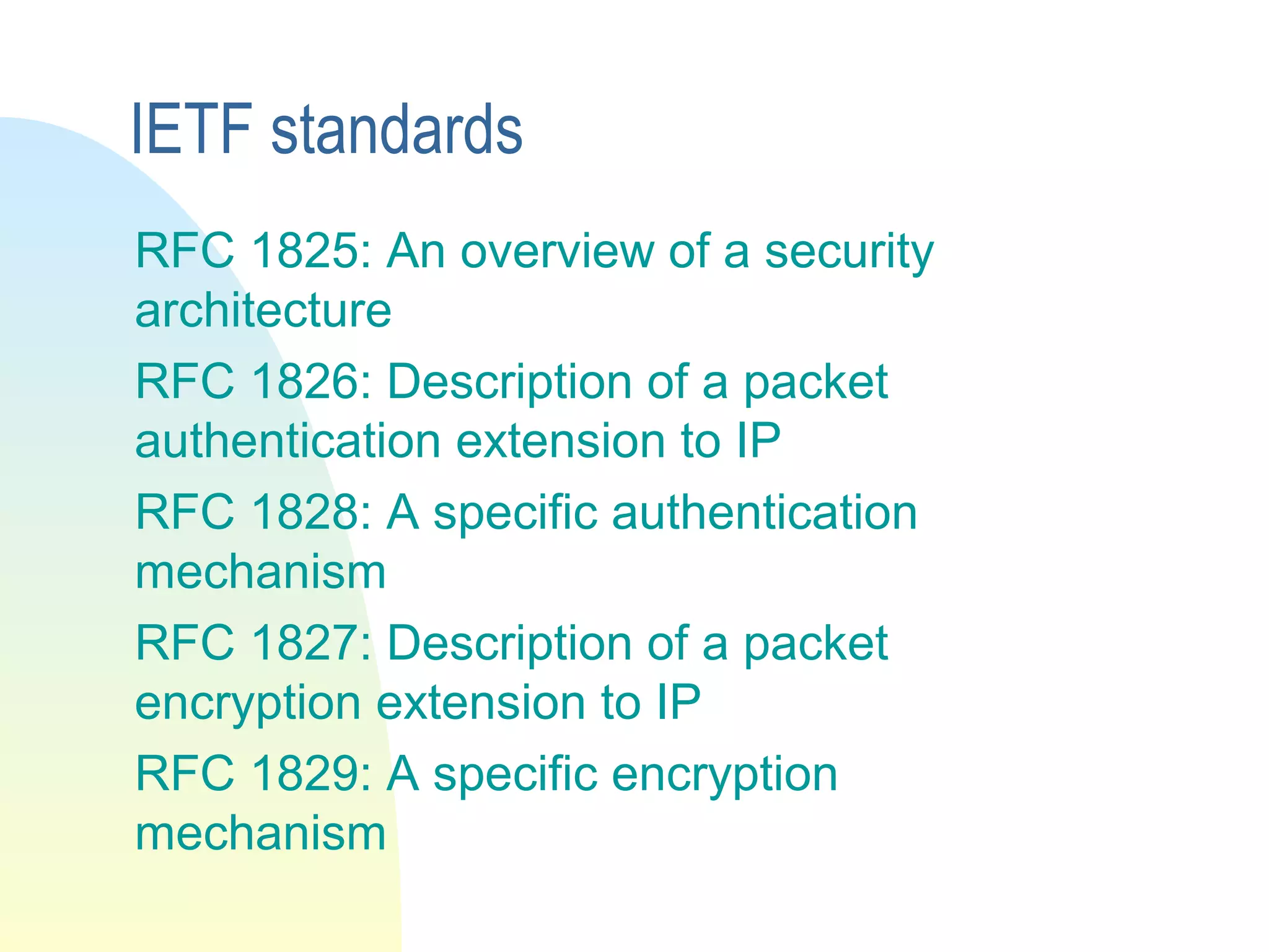 IETF standards
RFC 1825: An overview of a security
architecture
RFC 1826: Description of a packet
authentication extension to IP
RFC 1828: A specific authentication
mechanism
RFC 1827: Description of a packet
encryption extension to IP
RFC 1829: A specific encryption
mechanism
 