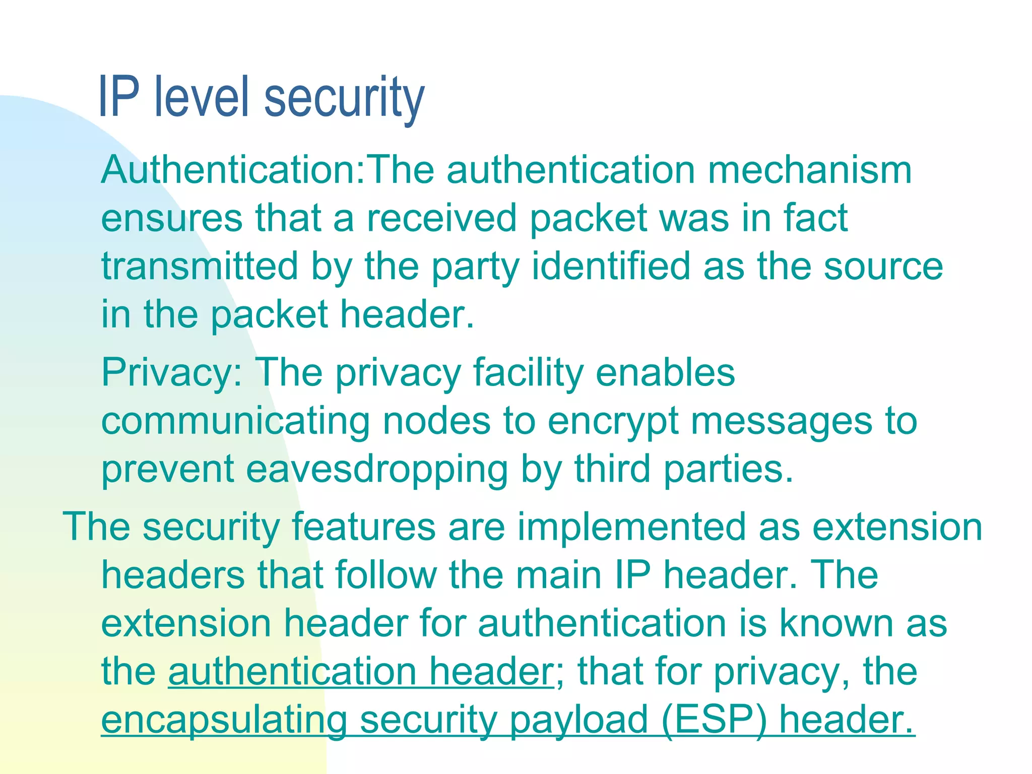 IP level security
Authentication:The authentication mechanism
ensures that a received packet was in fact
transmitted by the party identified as the source
in the packet header.
Privacy: The privacy facility enables
communicating nodes to encrypt messages to
prevent eavesdropping by third parties.
The security features are implemented as extension
headers that follow the main IP header. The
extension header for authentication is known as
the authentication header; that for privacy, the
encapsulating security payload (ESP) header.
 