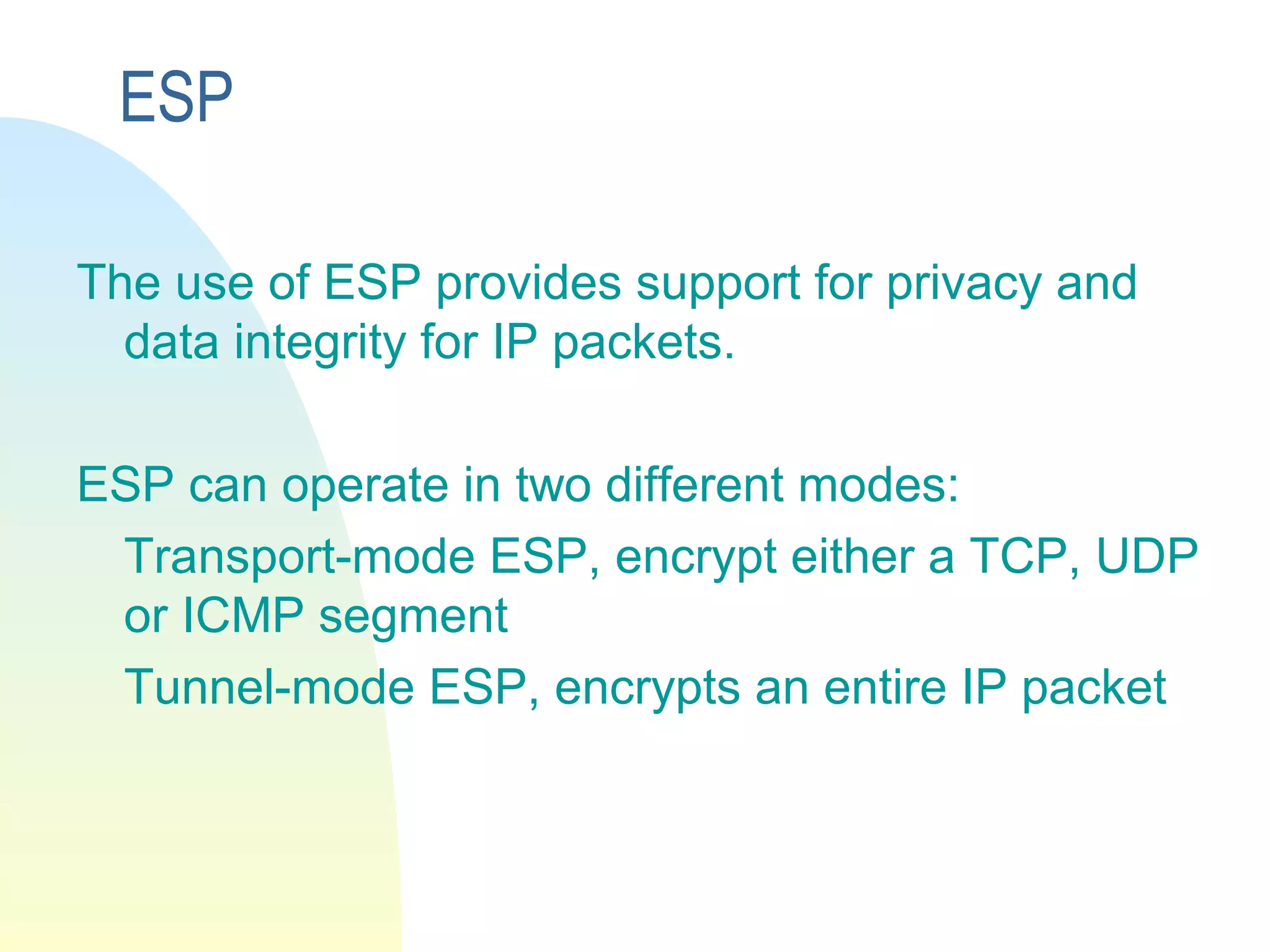 ESP
The use of ESP provides support for privacy and
data integrity for IP packets.
ESP can operate in two different modes:
Transport-mode ESP, encrypt either a TCP, UDP
or ICMP segment
Tunnel-mode ESP, encrypts an entire IP packet
 