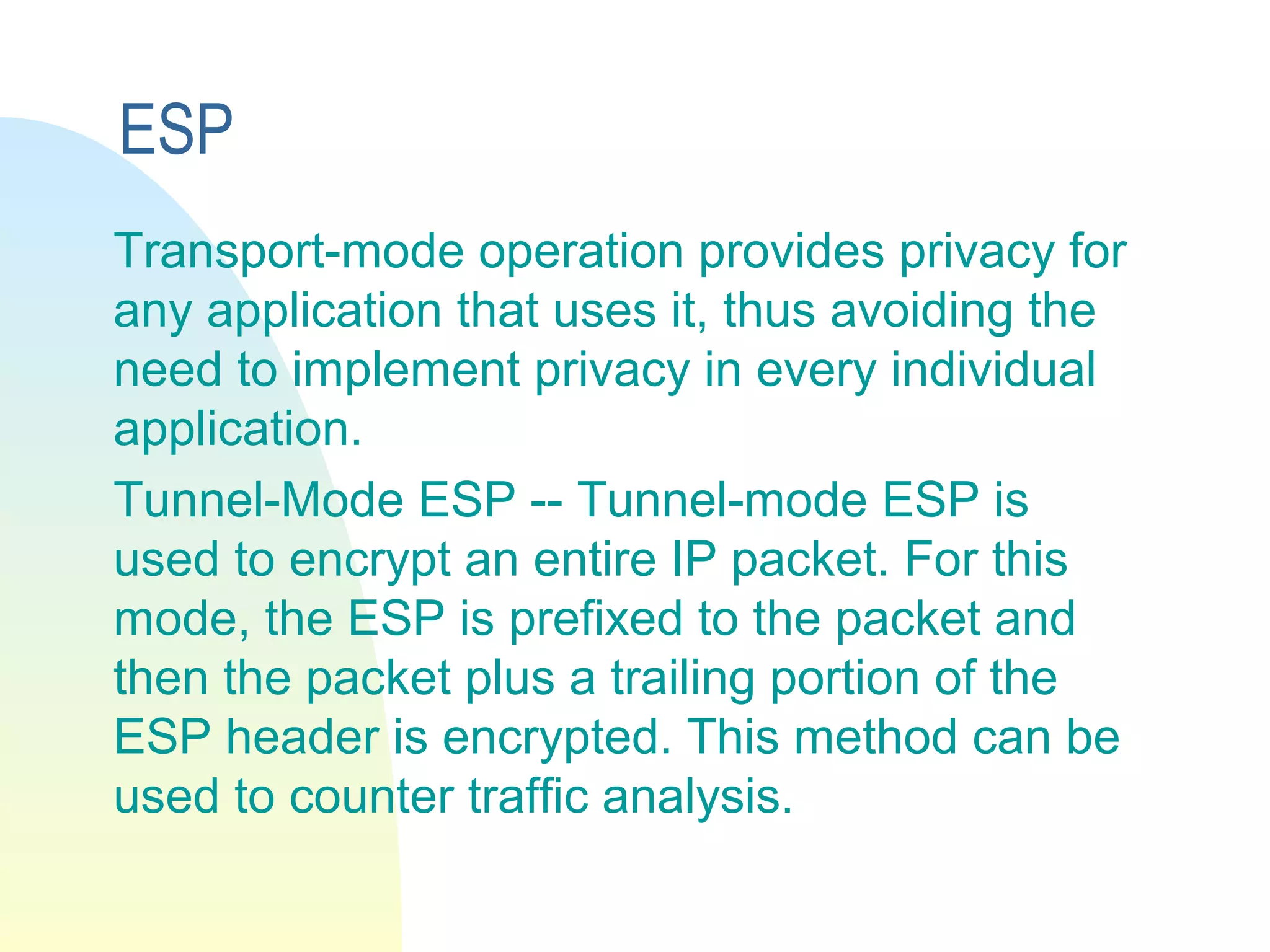 ESP
Transport-mode operation provides privacy for
any application that uses it, thus avoiding the
need to implement privacy in every individual
application.
Tunnel-Mode ESP -- Tunnel-mode ESP is
used to encrypt an entire IP packet. For this
mode, the ESP is prefixed to the packet and
then the packet plus a trailing portion of the
ESP header is encrypted. This method can be
used to counter traffic analysis.
 